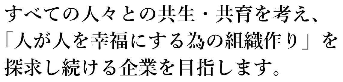 すべての人々との共生・共育を考え、「人が人を幸福にする為の組織作り」を探求し続ける企業を目指します。