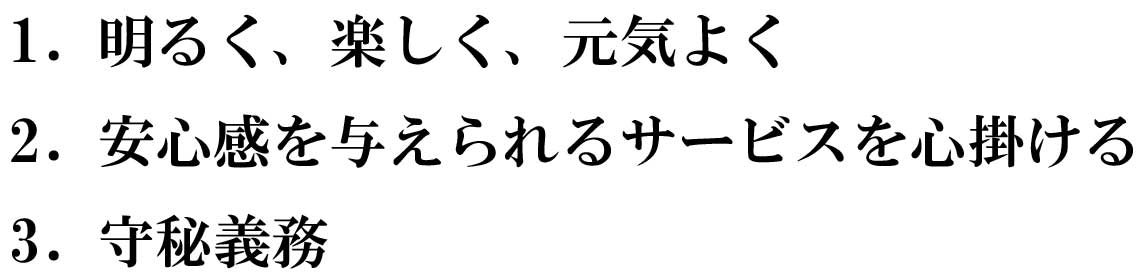 1.　明るく、楽しく、元気よく 2.　安心感を与えられるサービスを心掛ける 3.　守秘義務